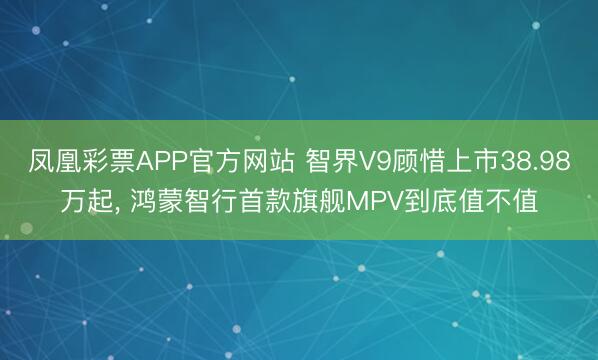 凤凰彩票APP官方网站 智界V9顾惜上市38.98万起, 鸿蒙智行首款旗舰MPV到底值不值