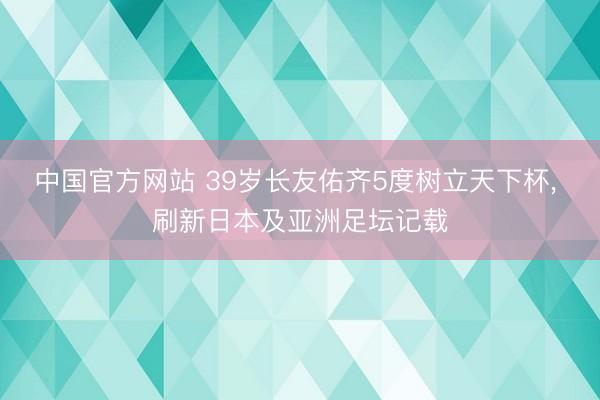 中国官方网站 39岁长友佑齐5度树立天下杯， 刷新日本及亚洲足坛记载
