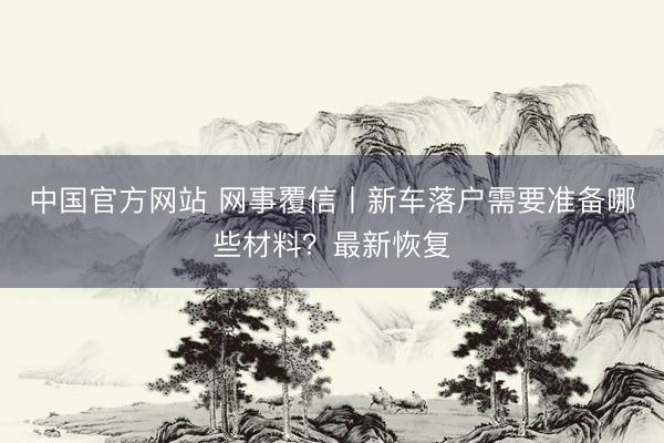 中国官方网站 网事覆信丨新车落户需要准备哪些材料？最新恢复