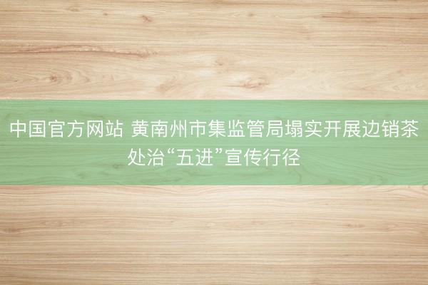 中国官方网站 黄南州市集监管局塌实开展边销茶处治“五进”宣传行径