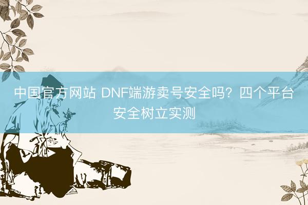 中国官方网站 DNF端游卖号安全吗？四个平台安全树立实测
