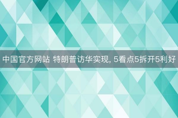 中国官方网站 特朗普访华实现， 5看点5拆开5利好