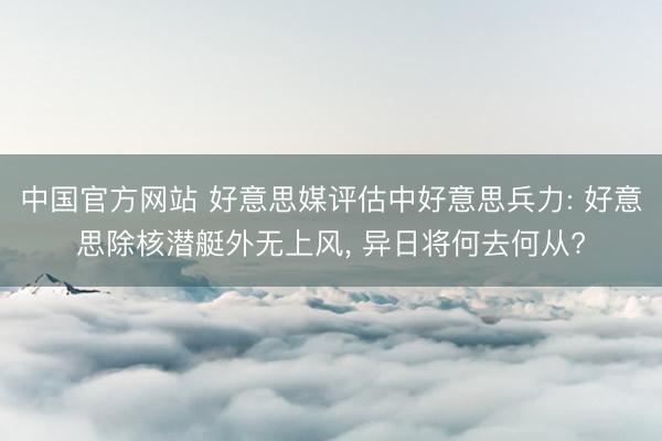 中国官方网站 好意思媒评估中好意思兵力: 好意思除核潜艇外无上风, 异日将何去何从?