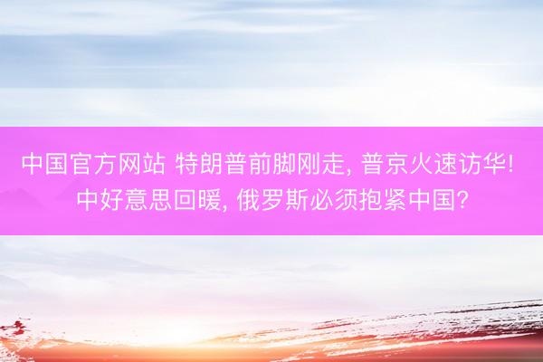 中国官方网站 特朗普前脚刚走， 普京火速访华! 中好意思回暖， 俄罗斯必须抱紧中国?