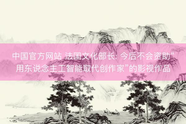 中国官方网站 法国文化部长: 今后不会资助“用东说念主工智能取代创作家”的影视作品