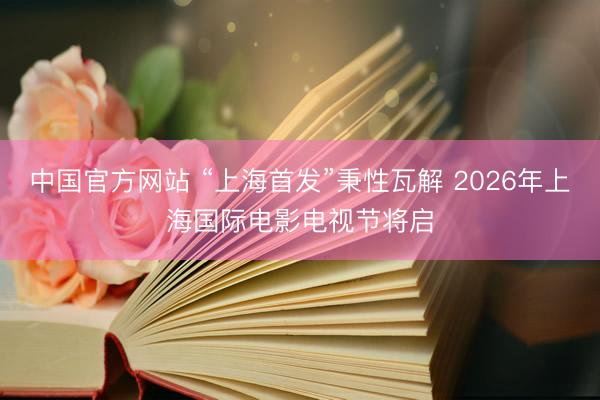 中国官方网站 “上海首发”秉性瓦解 2026年上海国际电影电视节将启