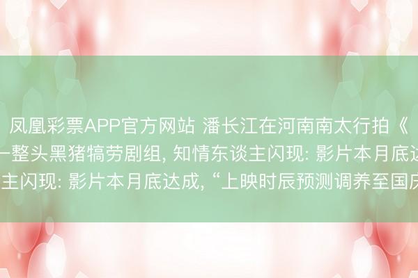 凤凰彩票APP官方网站 潘长江在河南南太行拍《举起手来3》， 买下一整头黑猪犒劳剧组， 知情东谈主闪现: 影片本月底达成， “上映时辰预测调养至国庆档”