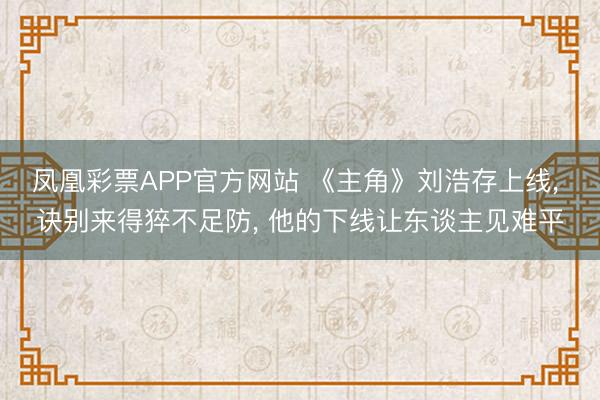 凤凰彩票APP官方网站 《主角》刘浩存上线， 诀别来得猝不足防， 他的下线让东谈主见难平