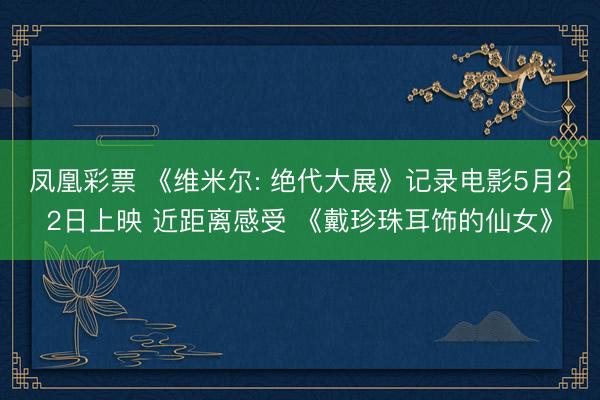 凤凰彩票 《维米尔: 绝代大展》记录电影5月22日上映 近距离感受 《戴珍珠耳饰的仙女》