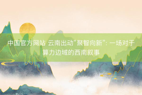 中国官方网站 云南出动”聚智向新”: 一场对于算力边域的西南叙事
