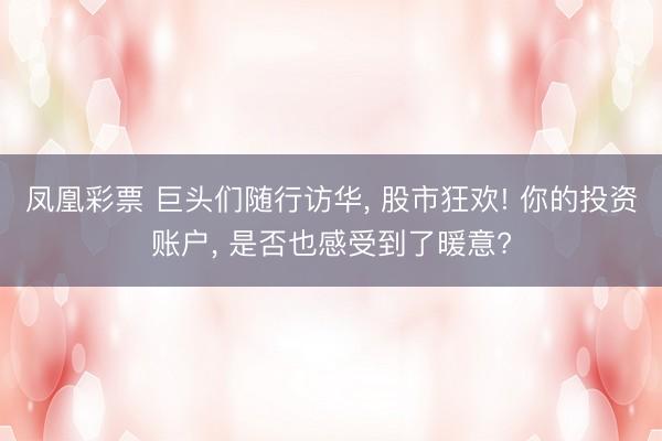 凤凰彩票 巨头们随行访华, 股市狂欢! 你的投资账户, 是否也感受到了暖意?