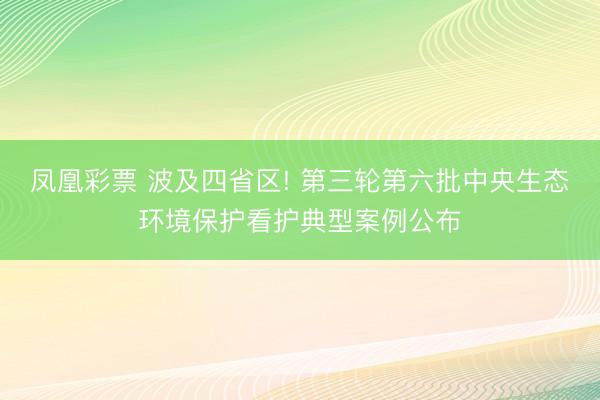 凤凰彩票 波及四省区! 第三轮第六批中央生态环境保护看护典型案例公布