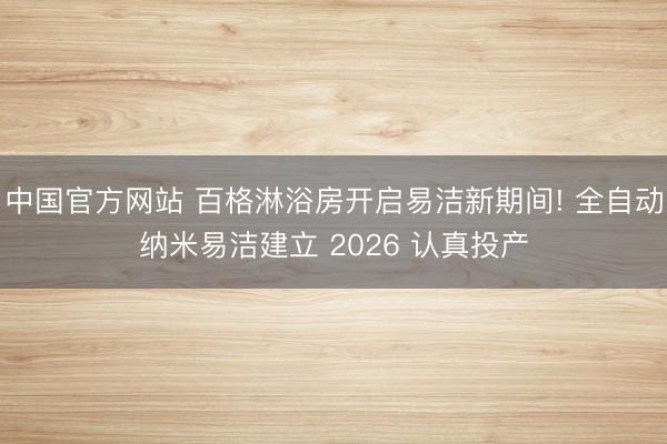 中国官方网站 百格淋浴房开启易洁新期间! 全自动纳米易洁建立 2026 认真投产