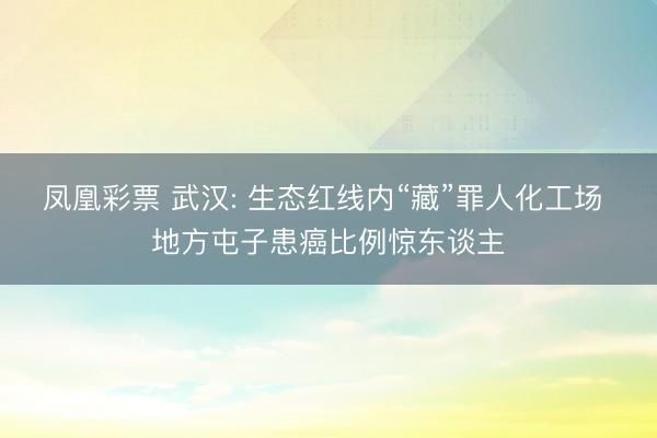 凤凰彩票 武汉: 生态红线内“藏”罪人化工场 地方屯子患癌比例惊东谈主