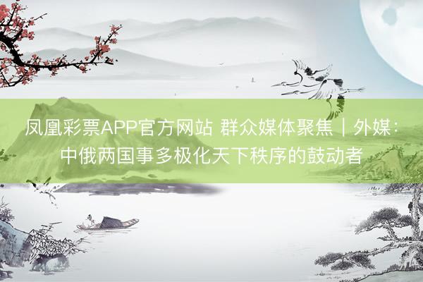 凤凰彩票APP官方网站 群众媒体聚焦｜外媒：中俄两国事多极化天下秩序的鼓动者