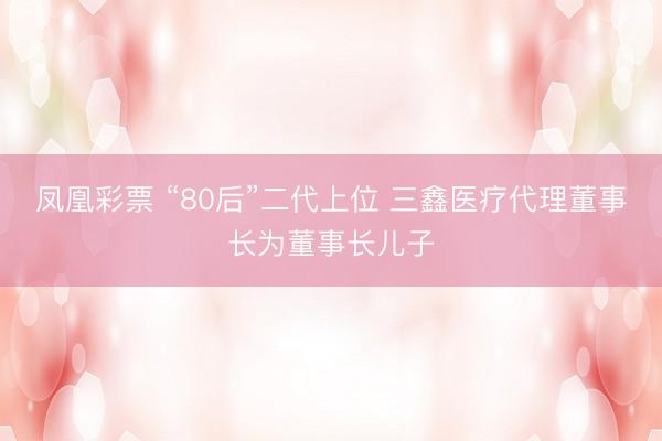 凤凰彩票 “80后”二代上位 三鑫医疗代理董事长为董事长儿子