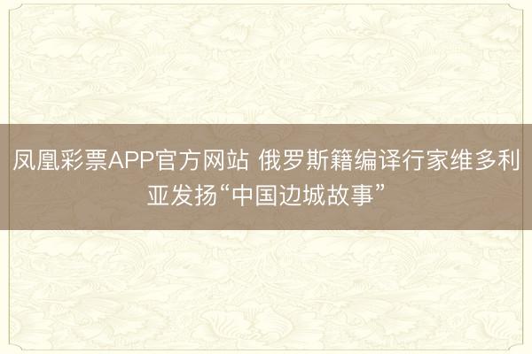 凤凰彩票APP官方网站 俄罗斯籍编译行家维多利亚发扬“中国边城故事”