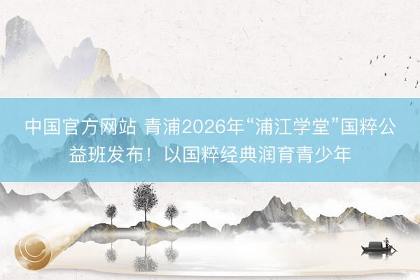 中国官方网站 青浦2026年“浦江学堂”国粹公益班发布！以国粹经典润育青少年