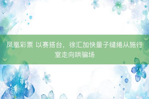 凤凰彩票 以赛搭台，徐汇加快量子缱绻从施行室走向哄骗场