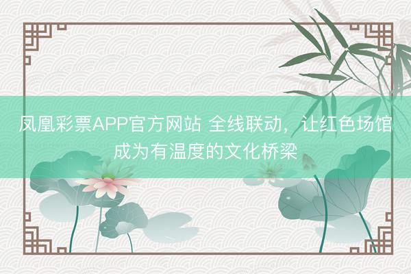 凤凰彩票APP官方网站 全线联动，让红色场馆成为有温度的文化桥梁