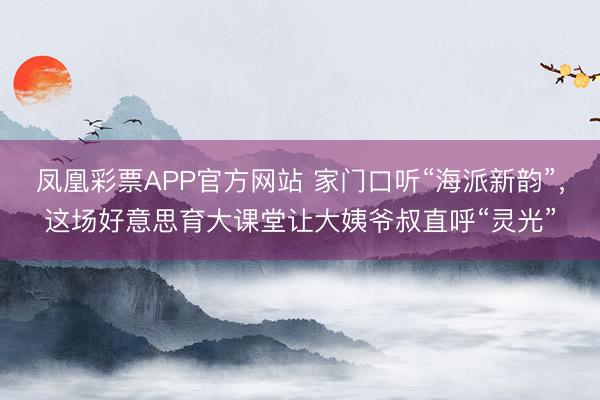 凤凰彩票APP官方网站 家门口听“海派新韵”,这场好意思育大课堂让大姨爷叔直呼“灵光”