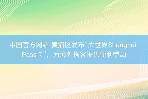 中国官方网站 黄浦区发布“大世界Shanghai Pass卡”，为境外搭客提供便利劳动