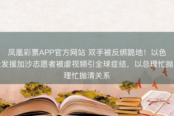 凤凰彩票APP官方网站 双手被反绑跪地！以色列部长发援加沙志愿者被虐视频引全球症结，以总理忙抛清关系