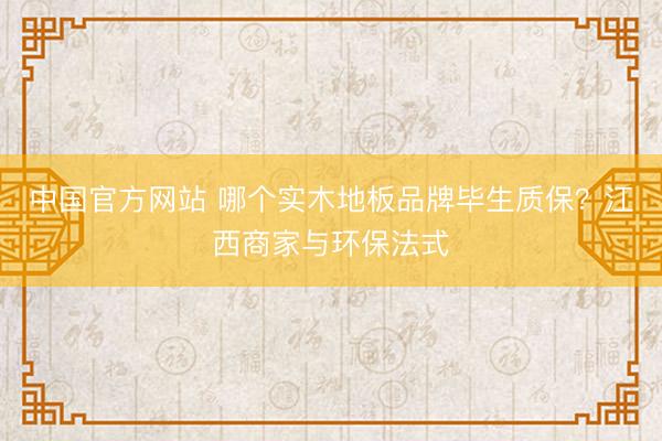 中国官方网站 哪个实木地板品牌毕生质保？江西商家与环保法式