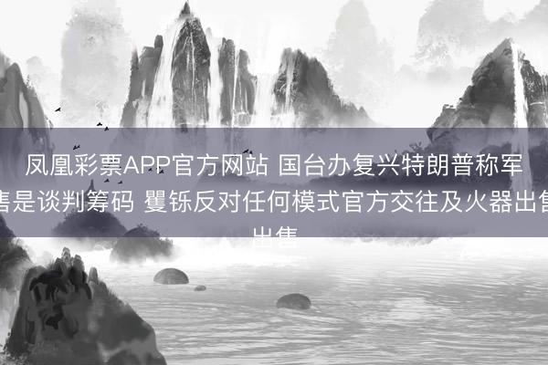 凤凰彩票APP官方网站 国台办复兴特朗普称军售是谈判筹码 矍铄反对任何模式官方交往及火器出售