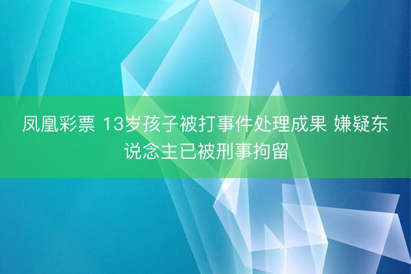 凤凰彩票 13岁孩子被打事件处理成果 嫌疑东说念主已被刑事拘留
