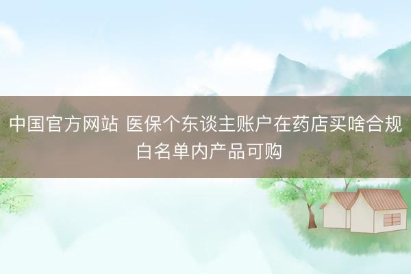 中国官方网站 医保个东谈主账户在药店买啥合规 白名单内产品可购