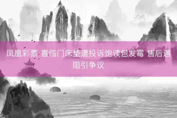 凤凰彩票 喜临门床垫遭投诉饱读包发霉 售后遇阻引争议
