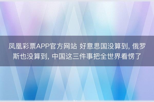 凤凰彩票APP官方网站 好意思国没算到, 俄罗斯也没算到, 中国这三件事把全世界看愣了