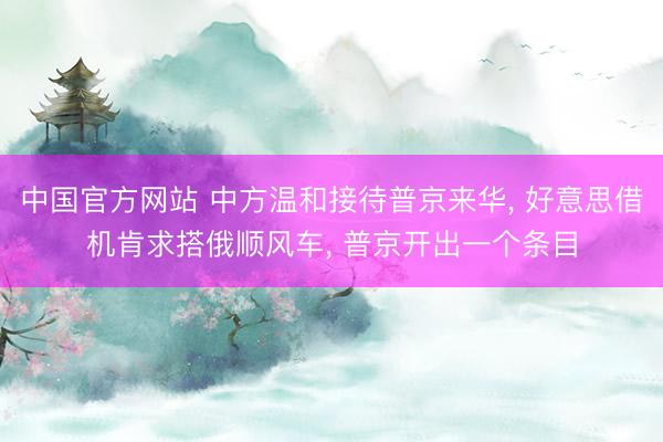 中国官方网站 中方温和接待普京来华， 好意思借机肯求搭俄顺风车， 普京开出一个条目