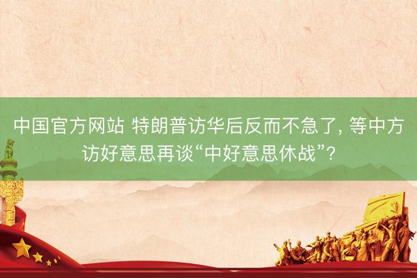 中国官方网站 特朗普访华后反而不急了， 等中方访好意思再谈“中好意思休战”?