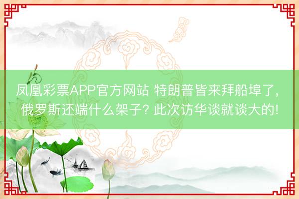 凤凰彩票APP官方网站 特朗普皆来拜船埠了， 俄罗斯还端什么架子? 此次访华谈就谈大的!