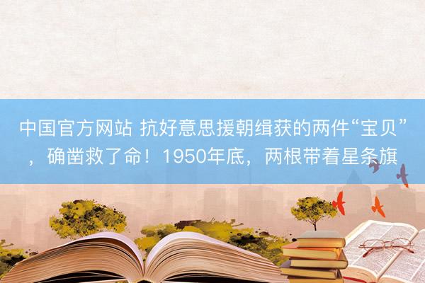 中国官方网站 抗好意思援朝缉获的两件“宝贝”，确凿救了命！1950年底，两根带着星条旗