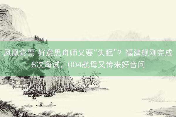 凤凰彩票 好意思舟师又要“失眠”?福建舰刚完成8次海试,004航母又传来好音问