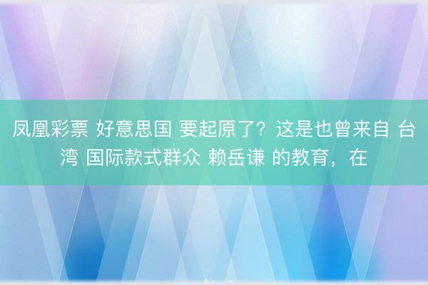 凤凰彩票 好意思国 要起原了？这是也曾来自 台湾 国际款式群众 赖岳谦 的教育，在