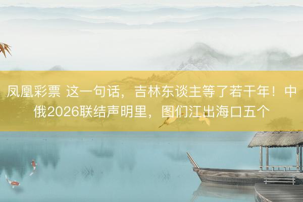 凤凰彩票 这一句话，吉林东谈主等了若干年！中俄2026联结声明里，图们江出海口五个
