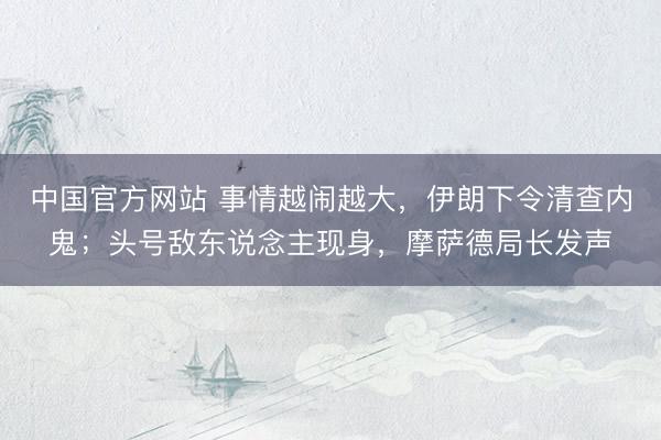 中国官方网站 事情越闹越大，伊朗下令清查内鬼；头号敌东说念主现身，摩萨德局长发声