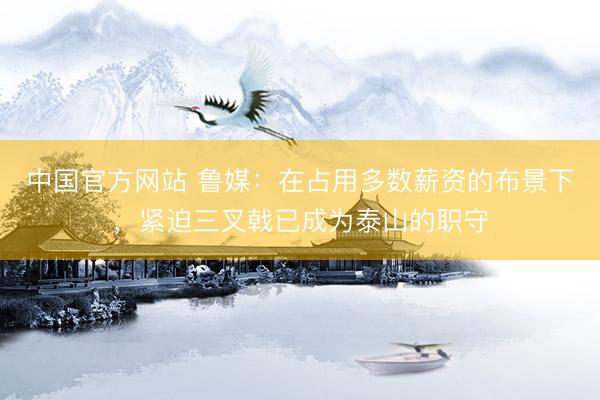 中国官方网站 鲁媒：在占用多数薪资的布景下，紧迫三叉戟已成为泰山的职守