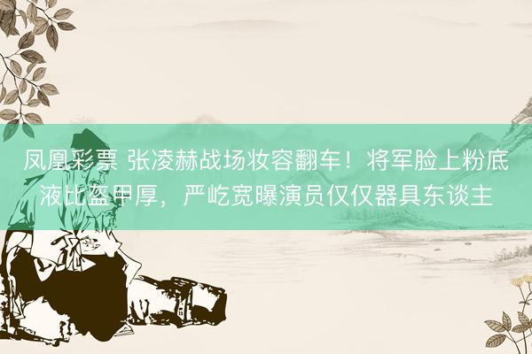 凤凰彩票 张凌赫战场妆容翻车！将军脸上粉底液比盔甲厚，严屹宽曝演员仅仅器具东谈主