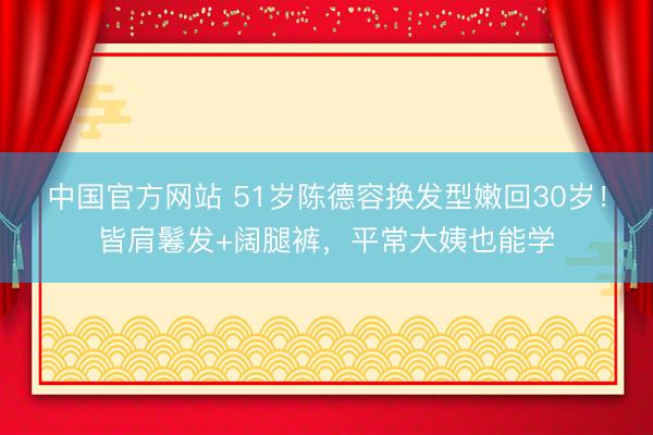 中国官方网站 51岁陈德容换发型嫩回30岁!皆肩鬈发+阔腿裤,平常大姨也能学