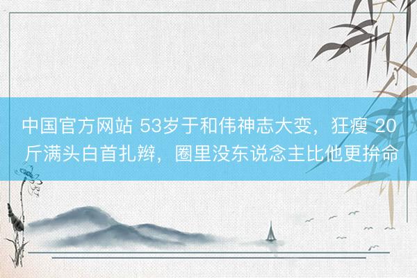 中国官方网站 53岁于和伟神志大变，狂瘦 20 斤满头白首扎辫，圈里没东说念主比他更拚命
