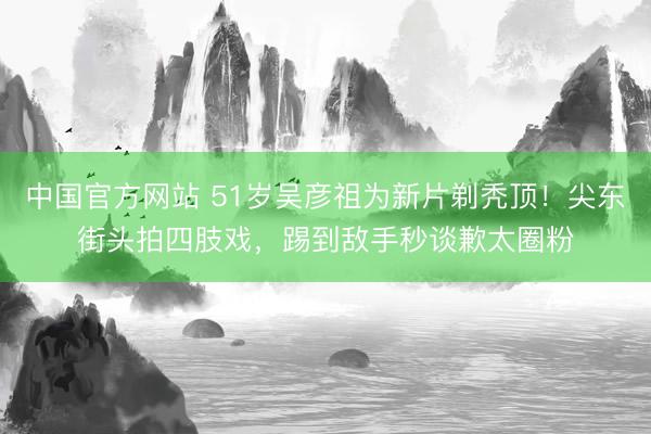 中国官方网站 51岁吴彦祖为新片剃秃顶！尖东街头拍四肢戏，踢到敌手秒谈歉太圈粉