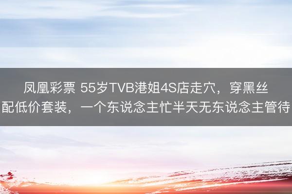 凤凰彩票 55岁TVB港姐4S店走穴，穿黑丝配低价套装，一个东说念主忙半天无东说念主管待