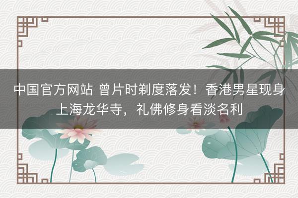 中国官方网站 曾片时剃度落发!香港男星现身上海龙华寺,礼佛修身看淡名利