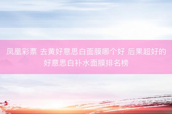 凤凰彩票 去黄好意思白面膜哪个好 后果超好的好意思白补水面膜排名榜