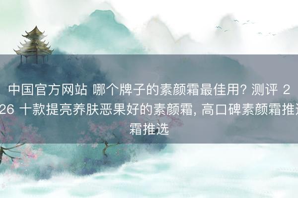 中国官方网站 哪个牌子的素颜霜最佳用? 测评 2026 十款提亮养肤恶果好的素颜霜， 高口碑素颜霜推选
